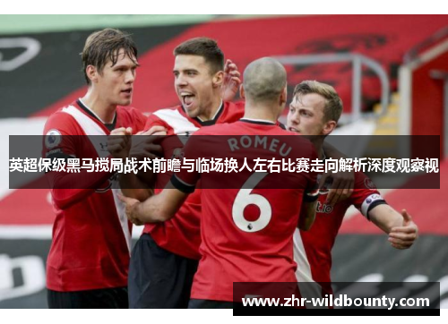 英超保级黑马搅局战术前瞻与临场换人左右比赛走向解析深度观察视